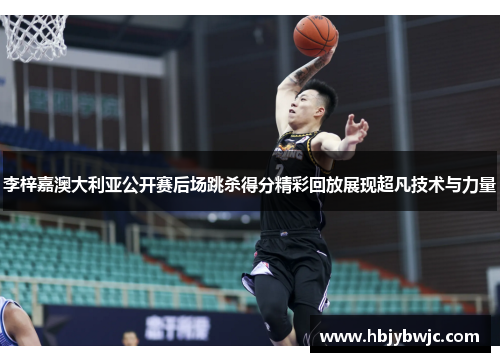李梓嘉澳大利亚公开赛后场跳杀得分精彩回放展现超凡技术与力量