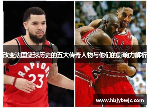 改变法国篮球历史的五大传奇人物与他们的影响力解析